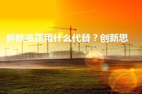 拆除资质用什么代替？创新思路探索资质革新！